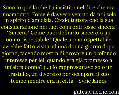 Sono io quella che ha insistito nel dire che era innamorato. Forse è davvero venuto da noi solo in spirito d'amicizia. Credo tuttora che la sua considerazione nei tuoi confronti fosse sincera"<br />"Sincera? Come puoi definirlo sincero o un uomo rispettabile? Quale uomo rispettabile avrebbe fatto visita ad una donna giorno dopo giorno, facendo mostra di provare un profondo interesse per lei, quando era già promesso a un'altra donna? (…) Io rappresentavo solo un trastullo, un diversivo per occupare il suo tempo mentre era in città - Syrie James