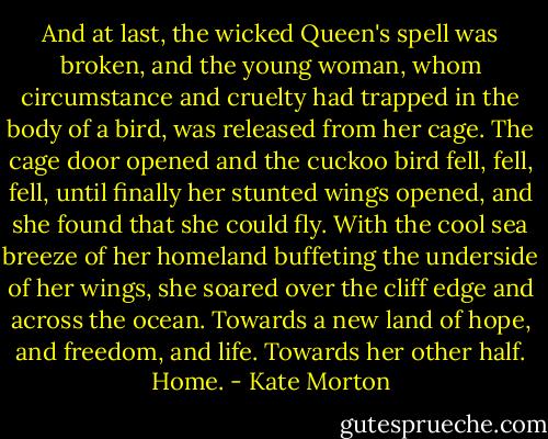And at last, the wicked Queen's spell was broken, and the young woman, whom circumstance and cruelty had trapped in the body of a bird, was released from her cage. The cage door opened and the cuckoo bird fell, fell, fell, until finally her stunted wings opened, and she found that she could fly. With the cool sea breeze of her homeland buffeting the underside of her wings, she soared over the cliff edge and across the ocean. Towards a new land of hope, and freedom, and life. Towards her other half. Home. - Kate Morton