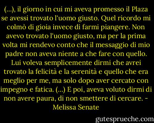 (…), il giorno in cui mi aveva promesso il Plaza se avessi trovato l'uomo giusto. Quel ricordo mi colmò di gioia invece di farmi piangere. Non avevo trovato l'uomo giusto, ma per la prima volta mi rendevo conto che il messaggio di mio padre non aveva niente a che fare con quello. Lui voleva semplicemente dirmi che avrei trovato la felicità e la serenità e quello che era meglio per me, ma solo dopo aver cercato con impegno e fatica. (…) E poi, aveva voluto dirmi di non avere paura, di non smettere di cercare. - Melissa Senate