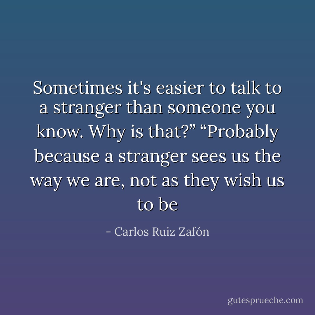 Sometimes it's easier to talk to a stranger than someone you know. Why is that?”<br />“Probably because a stranger sees us the way we are, not as they wish us to be - Carlos Ruiz Zafón