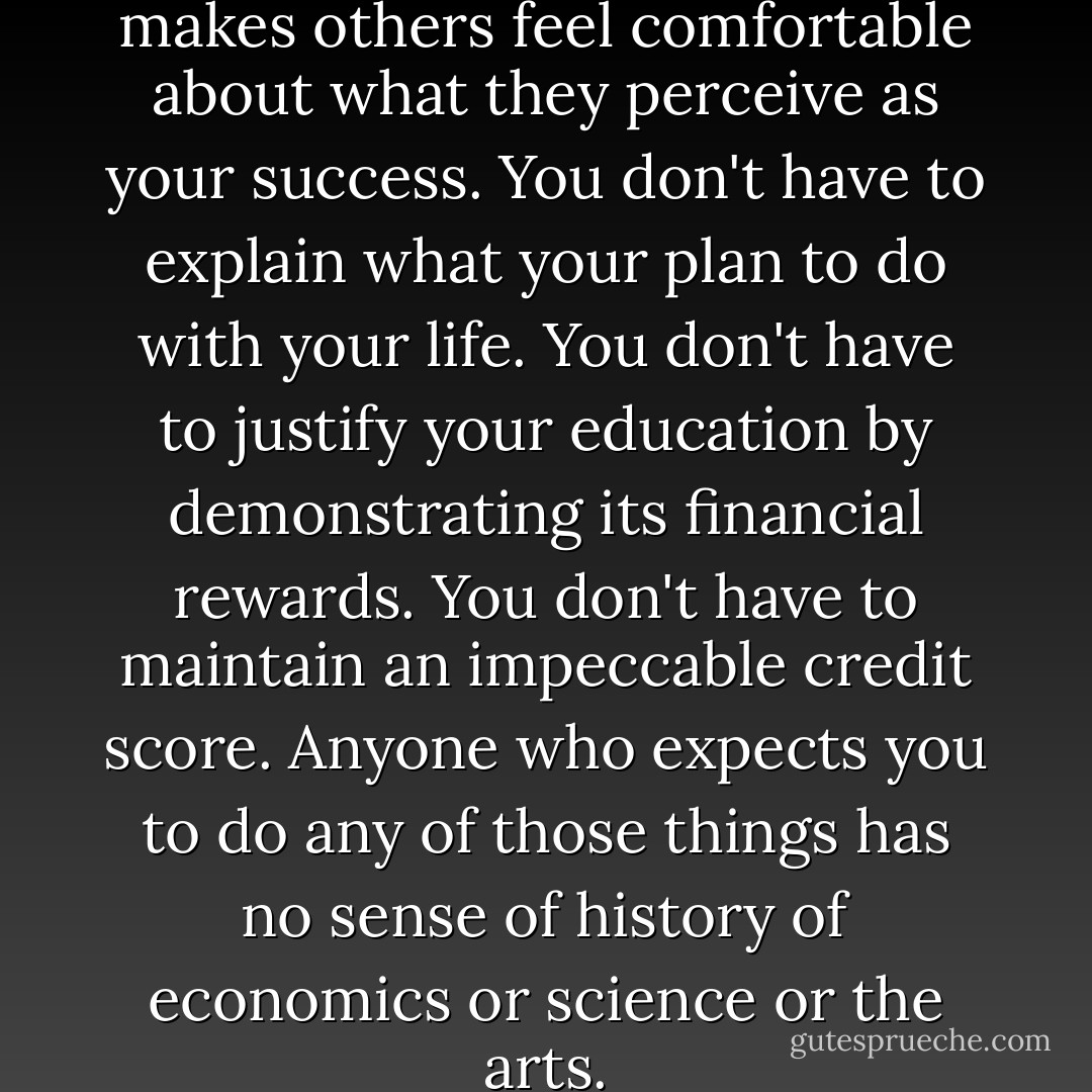 You don't have to get a job that makes others feel comfortable about what they perceive as your success. You don't have to explain what your plan to do with your life. You don't have to justify your education by demonstrating its financial rewards. You don't have to maintain an impeccable credit score. Anyone who expects you to do any of those things has no sense of history of economics or science or the arts. - Cheryl Strayed