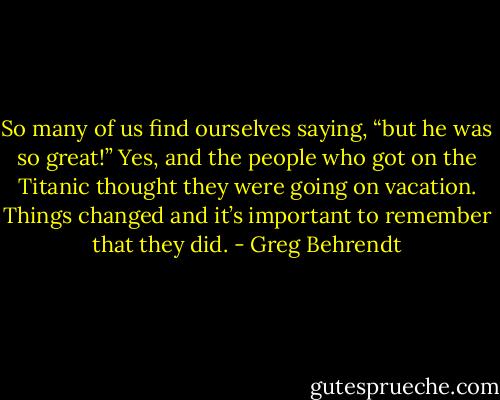 So many of us find ourselves saying, “but he was so great!” Yes, and the people who got on the Titanic thought they were going on vacation. Things changed and it’s important to remember that they did. - Greg Behrendt