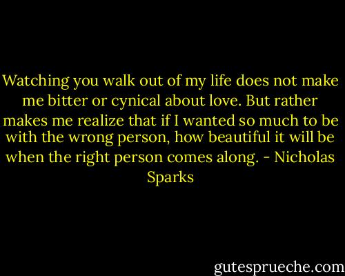 Watching you walk out of my life does not make me bitter or cynical about love. But rather makes me realize that if I wanted so much to be with the wrong person, how beautiful it will be when the right person comes along. - Nicholas Sparks