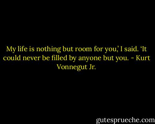 My life is nothing but room for you,’ I said. ‘It could never be filled by anyone but you. - Kurt Vonnegut Jr.