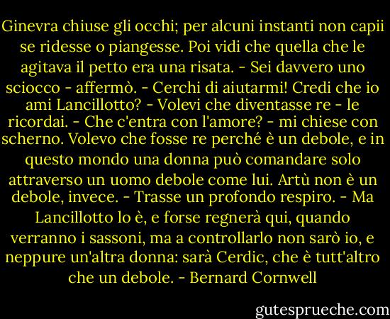 Ginevra chiuse gli occhi; per alcuni instanti non capii se ridesse o piangesse. Poi vidi che quella che le agitava il petto era una risata. - Sei davvero uno sciocco - affermò. - Cerchi di aiutarmi! Credi che io ami Lancillotto?<br />- Volevi che diventasse re - le ricordai.<br />- Che c'entra con l'amore? - mi chiese con scherno. Volevo che fosse re perché è un debole, e in questo mondo una donna può comandare solo attraverso un uomo debole come lui. Artù non è un debole, invece. - Trasse un profondo respiro. - Ma Lancillotto lo è, e forse regnerà qui, quando verranno i sassoni, ma a controllarlo non sarò io, e neppure un'altra donna: sarà Cerdic, che è tutt'altro che un debole. - Bernard Cornwell