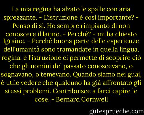 La mia regina ha alzato le spalle con aria sprezzante. - L'istruzione è così importante?<br />- Penso di sì. Ho sempre rimpianto di non conoscere il latino.<br />- Perché? - mi ha chiesto Igraine.<br />- Perché buona parte delle esperienze dell'umanità sono tramandate in quella lingua, regina, è l'istruzione ci permette di scoprire ciò che gli uomini del passato conoscevano, o sognavano, o temevano. Quando siamo nei guai, è utile vedere che qualcuno ha già affrontato gli stessi problemi. Contribuisce a farci capire le cose. - Bernard Cornwell
