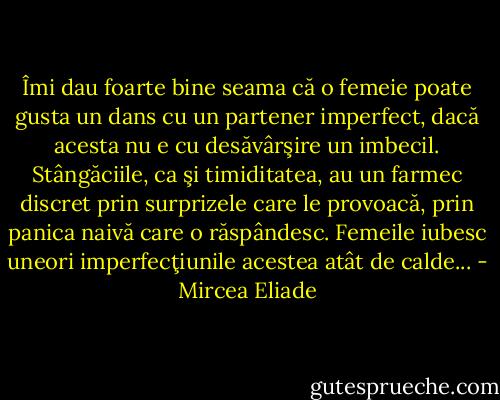 Îmi dau foarte bine seama că o femeie poate gusta un dans cu un partener imperfect, dacă acesta nu e cu desăvârşire un imbecil. Stângăciile, ca şi timiditatea, au un farmec discret prin surprizele care le provoacă, prin panica naivă care o răspândesc. Femeile iubesc uneori imperfecţiunile acestea atât de calde... - Mircea Eliade