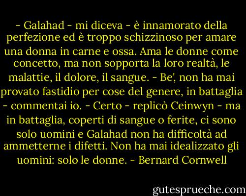 - Galahad - mi diceva - è innamorato della perfezione ed è troppo schizzinoso per amare una donna in carne e ossa. Ama le donne come concetto, ma non sopporta la loro realtà, le malattie, il dolore, il sangue.<br />- Be', non ha mai provato fastidio per cose del genere, in battaglia - commentai io.<br />- Certo - replicò Ceinwyn - ma in battaglia, coperti di sangue o ferite, ci sono solo uomini e Galahad non ha difficoltà ad ammetterne i difetti. Non ha mai idealizzato gli uomini: solo le donne. - Bernard Cornwell