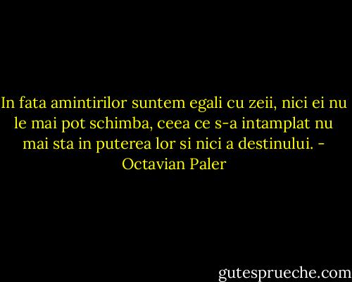 In fata amintirilor suntem egali cu zeii, nici ei nu le mai pot schimba, ceea ce s-a intamplat nu mai sta in puterea lor si nici a destinului. - Octavian Paler