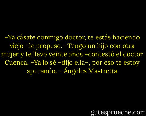 –Ya cásate conmigo doctor, te estás haciendo viejo –le propuso.<br />–Tengo un hijo con otra mujer y te llevo veinte años –contestó el doctor Cuenca.<br />–Ya lo sé –dijo ella–, por eso te estoy apurando. - Ángeles Mastretta