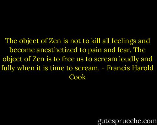 The object of Zen is not to kill all feelings and become anesthetized to pain and fear. The object of Zen is to free us to scream loudly and fully when it is time to scream. - Francis Harold Cook