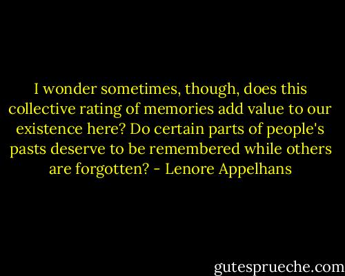 I wonder sometimes, though, does this collective rating of memories add value to our existence here? Do certain parts of people's pasts deserve to be remembered while others are forgotten? - Lenore Appelhans