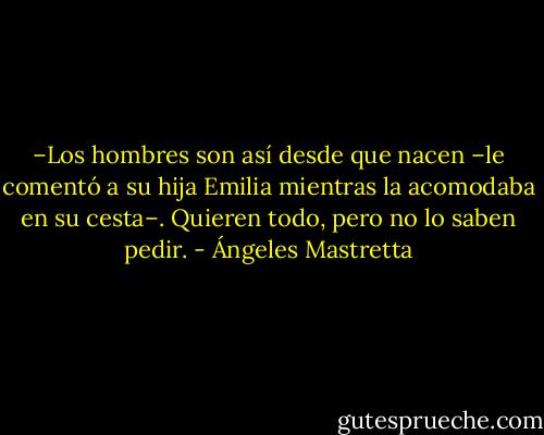 –Los hombres son así desde que nacen –le comentó a su hija Emilia mientras la acomodaba en su cesta–. Quieren todo, pero no lo saben pedir. - Ángeles Mastretta