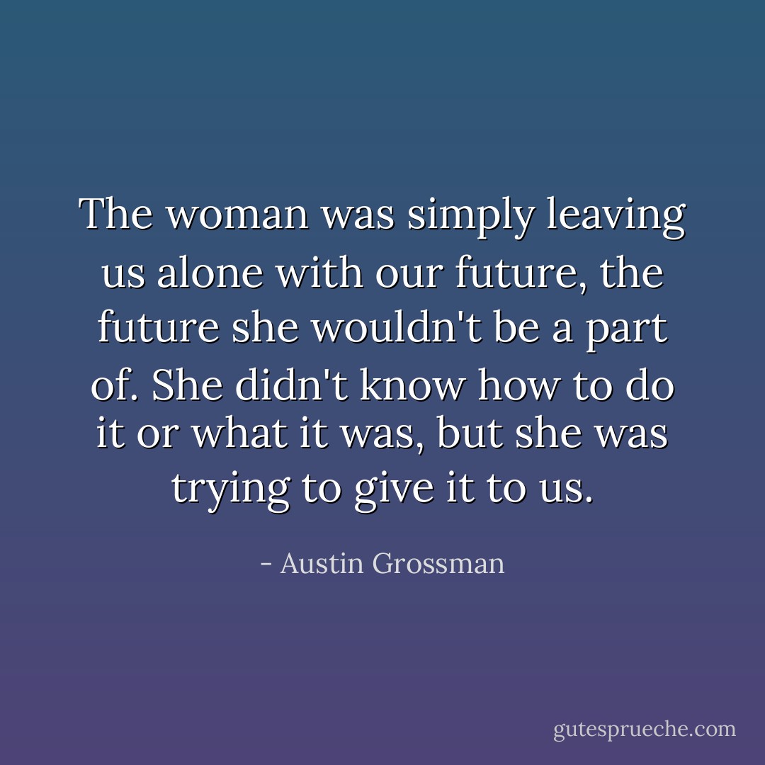 The woman was simply leaving us alone with our future, the future she wouldn't be a part of. She didn't know how to do it or what it was, but she was trying to give it to us. - Austin Grossman