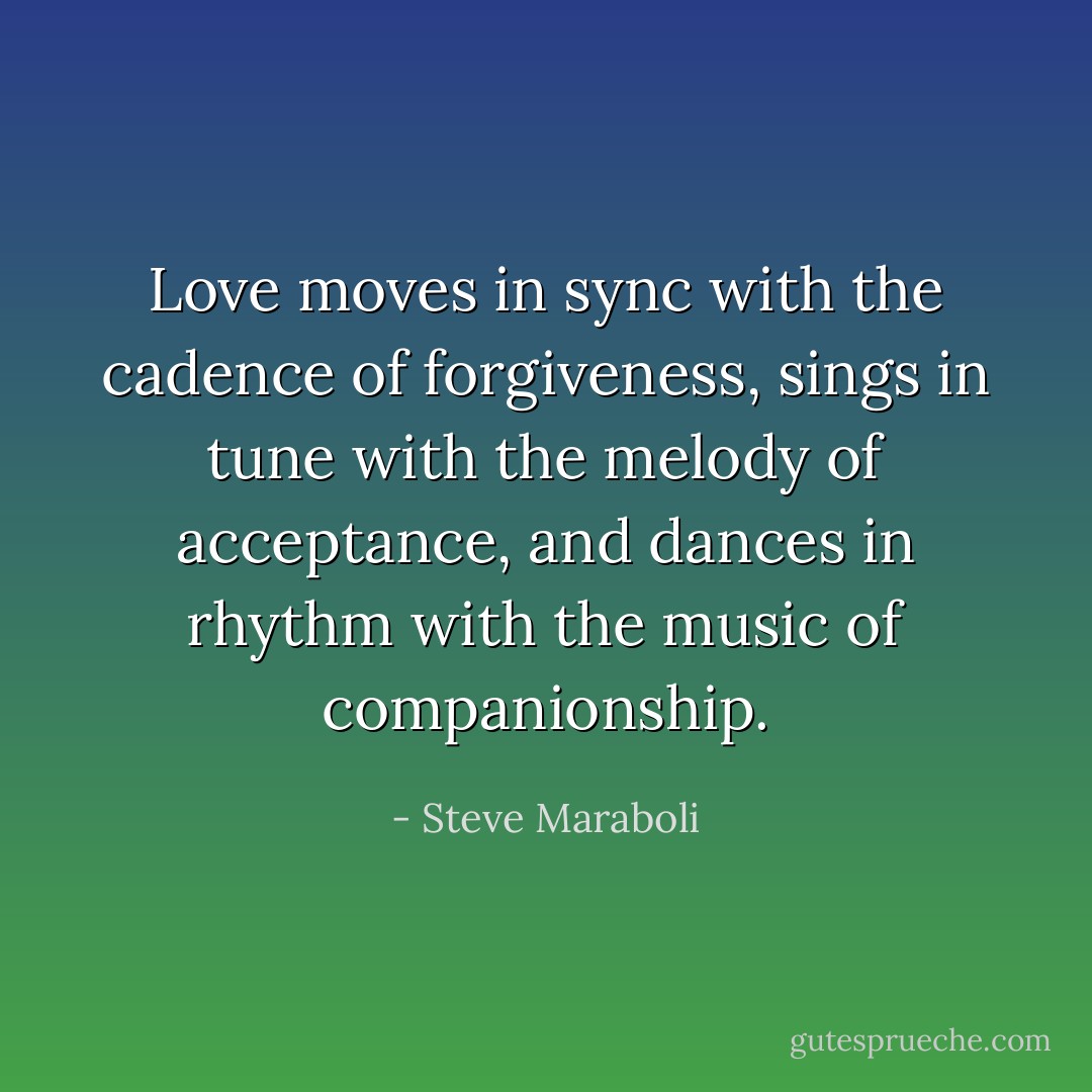 Love moves in sync with the cadence of forgiveness, sings in tune with the melody of acceptance, and dances in rhythm with the music of companionship. - Steve Maraboli