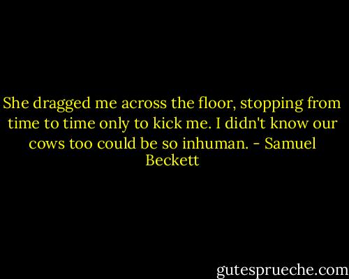 She dragged me across the floor, stopping from time to time only to kick me. I didn't know our cows too could be so inhuman. - Samuel Beckett