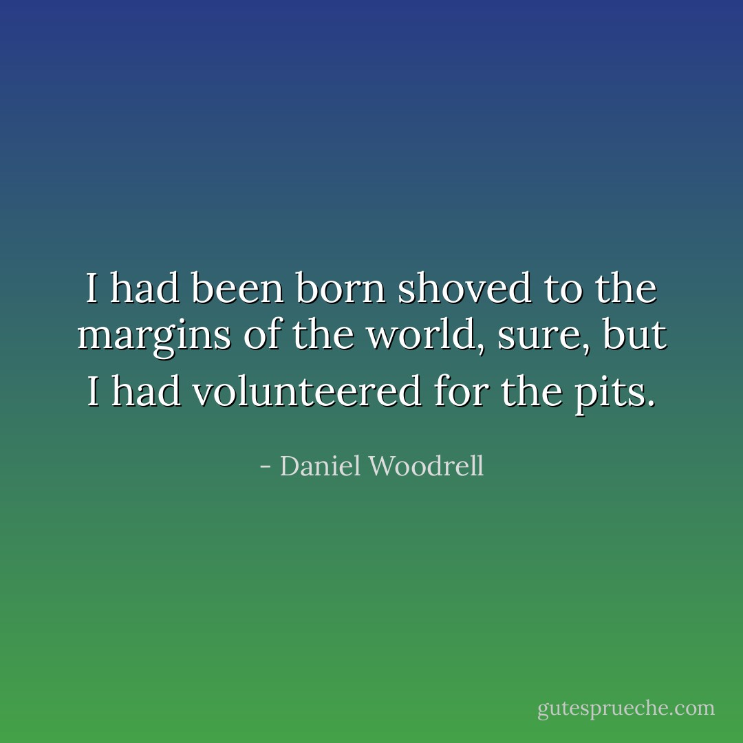 I had been born shoved to the margins of the world, sure, but I had volunteered for the pits. - Daniel Woodrell