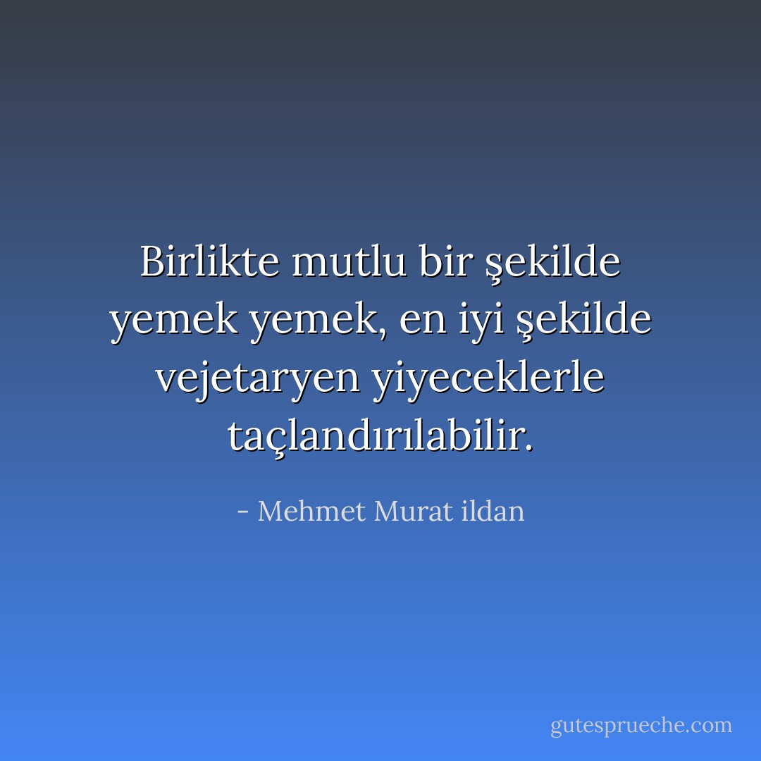 Birlikte mutlu bir şekilde yemek yemek, en iyi şekilde vejetaryen yiyeceklerle taçlandırılabilir. - Mehmet Murat ildan