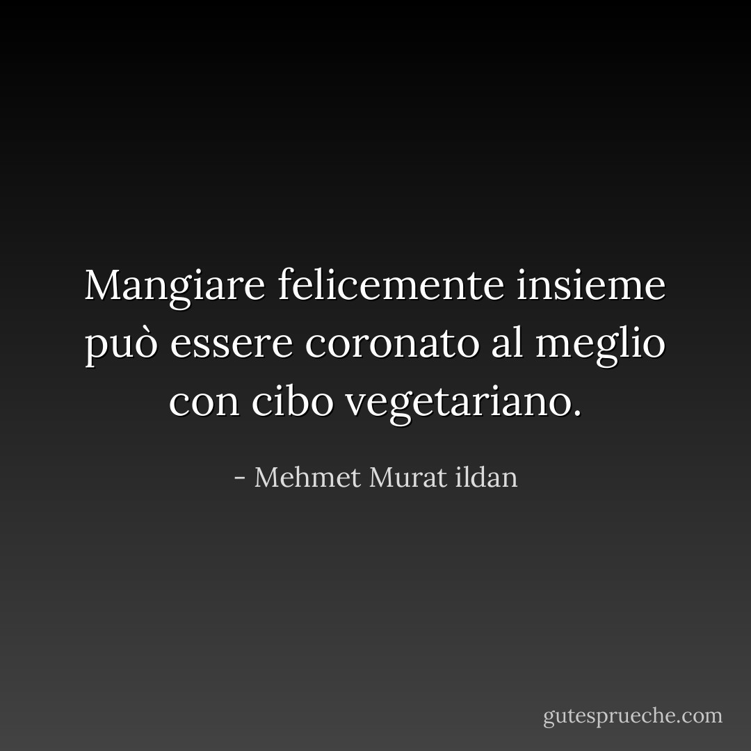 Mangiare felicemente insieme può essere coronato al meglio con cibo vegetariano. - Mehmet Murat ildan