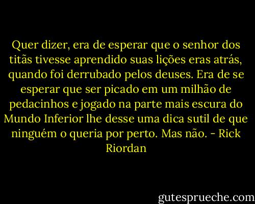 Quer dizer, era de esperar que o senhor dos titãs tivesse aprendido suas lições eras atrás, quando foi derrubado pelos deuses. Era de se esperar que ser picado em um milhão de pedacinhos e jogado na parte mais escura do Mundo Inferior lhe desse uma dica sutil de que ninguém o queria por perto. Mas não. - Rick Riordan