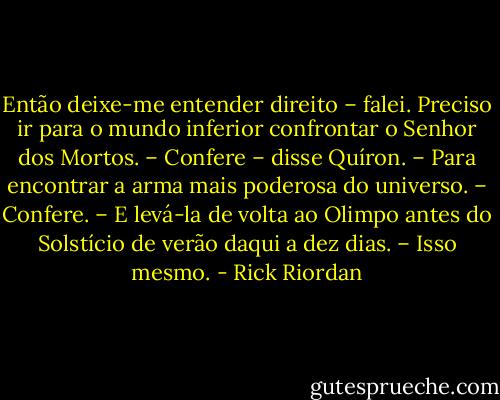 Então deixe-me entender direito – falei. Preciso ir para o mundo inferior confrontar o Senhor dos Mortos.<br />– Confere – disse Quíron.<br />– Para encontrar a arma mais poderosa do universo.<br />– Confere.<br />– E levá-la de volta ao Olimpo antes do Solstício de verão daqui a dez dias.<br />– Isso mesmo. - Rick Riordan