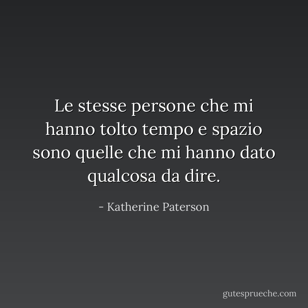Le stesse persone che mi hanno tolto tempo e spazio sono quelle che mi hanno dato qualcosa da dire. - Katherine Paterson