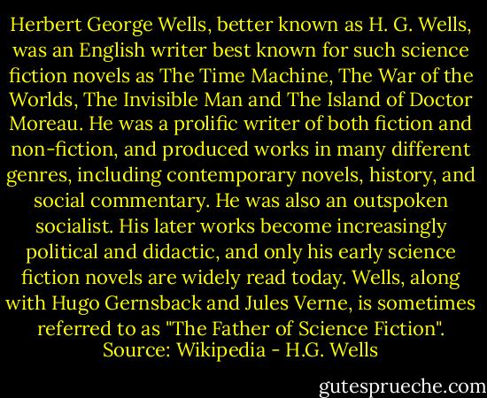 Herbert George Wells, better known as H. G. Wells, was an English writer best known for such science fiction novels as The Time Machine, The War of the Worlds, The Invisible Man and The Island of Doctor Moreau. He was a prolific writer of both fiction and non-fiction, and produced works in many different genres, including contemporary novels, history, and social commentary. He was also an outspoken socialist. His later works become increasingly political and didactic, and only his early science fiction novels are widely read today. Wells, along with Hugo Gernsback and Jules Verne, is sometimes referred to as "The Father of Science Fiction". Source: Wikipedia - H.G. Wells