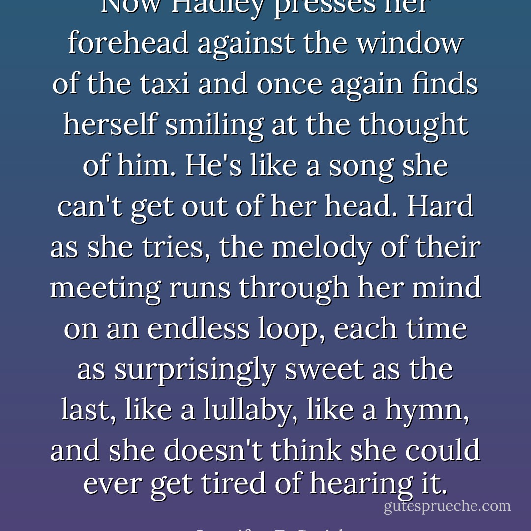 Now Hadley presses her forehead against the window of the taxi and once again finds herself smiling at the thought of him. He's like a song she can't get out of her head. Hard as she tries, the melody of their meeting runs through her mind on an endless loop, each time as surprisingly sweet as the last, like a lullaby, like a hymn, and she doesn't think she could ever get tired of hearing it. - Jennifer E. Smith