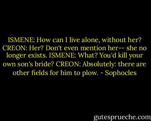 ISMENE: How can I live alone, without her?<br />CREON: Her? Don't even mention her-- she no longer exists.<br />ISMENE: What? You'd kill your own son's bride?<br />CREON: Absolutely: there are other fields for him to plow. - Sophocles