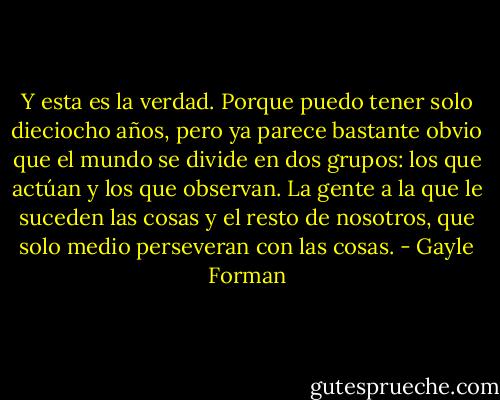 Y esta es la verdad. Porque puedo tener solo dieciocho años, pero ya parece bastante obvio que el mundo se divide en dos grupos: los que actúan y los que observan. La gente a la que le suceden las cosas y el resto de nosotros, que solo medio perseveran con las cosas. - Gayle Forman