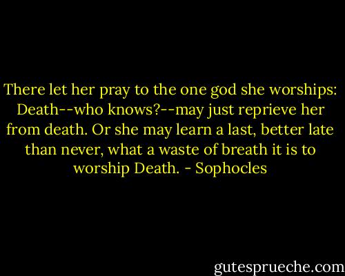 There let her pray to the one god she worships: Death--who knows?--may just reprieve her from death. Or she may learn a last, better late than never, what a waste of breath it is to worship Death. - Sophocles