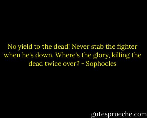 No yield to the dead! Never stab the fighter when he's down. Where's the glory, killing the dead twice over? - Sophocles