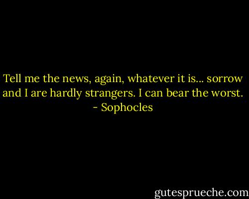 Tell me the news, again, whatever it is... sorrow and I are hardly strangers. I can bear the worst. - Sophocles