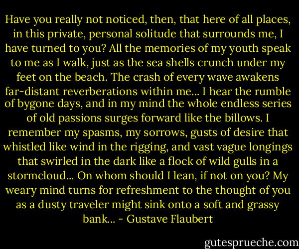 Have you really not noticed, then, that here of all places, in this private, personal solitude that surrounds me, I have turned to you? All the memories of my youth speak to me as I walk, just as the sea shells crunch under my feet on the beach. The crash of every wave awakens far-distant reverberations within me... I hear the rumble of bygone days, and in my mind the whole endless series of old passions surges forward like the billows. I remember my spasms, my sorrows, gusts of desire that whistled like wind in the rigging, and vast vague longings that swirled in the dark like a flock of wild gulls in a stormcloud... On whom should I lean, if not on you? My weary mind turns for refreshment to the thought of you as a dusty traveler might sink onto a soft and grassy bank... - Gustave Flaubert