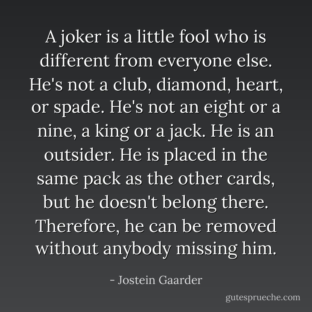 A joker is a little fool who is different from everyone else. He's not a club, diamond, heart, or spade. He's not an eight or a nine, a king or a jack. He is an outsider. He is placed in the same pack as the other cards, but he doesn't belong there. Therefore, he can be removed without anybody missing him. - Jostein Gaarder