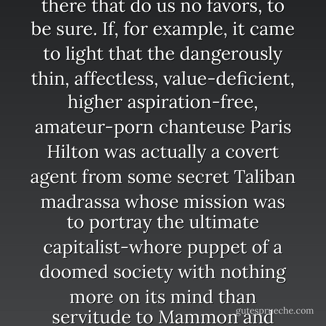 There is much in our culture to affront the eye of the fervent terrorist postulant, things out there that do us no favors, to be sure. If, for example, it came to light that the dangerously thin, affectless, value-deficient, higher aspiration-free, amateur-porn chanteuse Paris Hilton was actually a covert agent from some secret Taliban madrassa whose mission was to portray the ultimate capitalist-whore puppet of a doomed society with nothing more on its mind than servitude to Mammon and celebrity at any cost, I wouldn't be a bit surprised. - David Rakoff