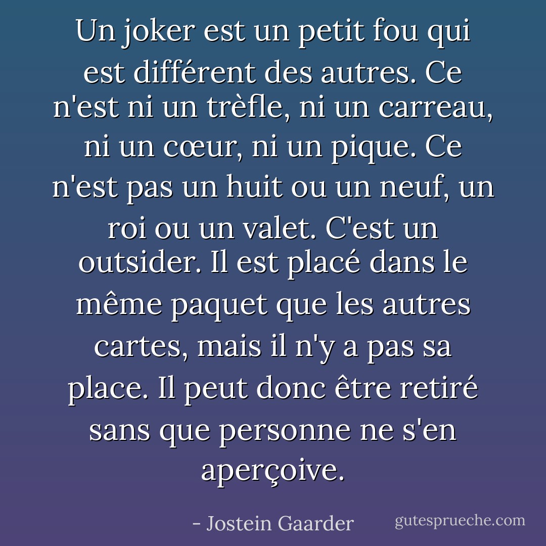 Un joker est un petit fou qui est différent des autres. Ce n'est ni un trèfle, ni un carreau, ni un cœur, ni un pique. Ce n'est pas un huit ou un neuf, un roi ou un valet. C'est un outsider. Il est placé dans le même paquet que les autres cartes, mais il n'y a pas sa place. Il peut donc être retiré sans que personne ne s'en aperçoive. - Jostein Gaarder
