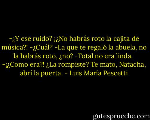 -¿Y ese ruido? ¡¿No habrás roto la cajita de música?!<br />-¿Cuál?<br />-La que te regaló la abuela, no la habrás roto, ¿no?<br />-Total no era linda. <br />-¡¿Como era?! ¿La rompiste? Te mato, Natacha, abrí la puerta. - Luis María Pescetti