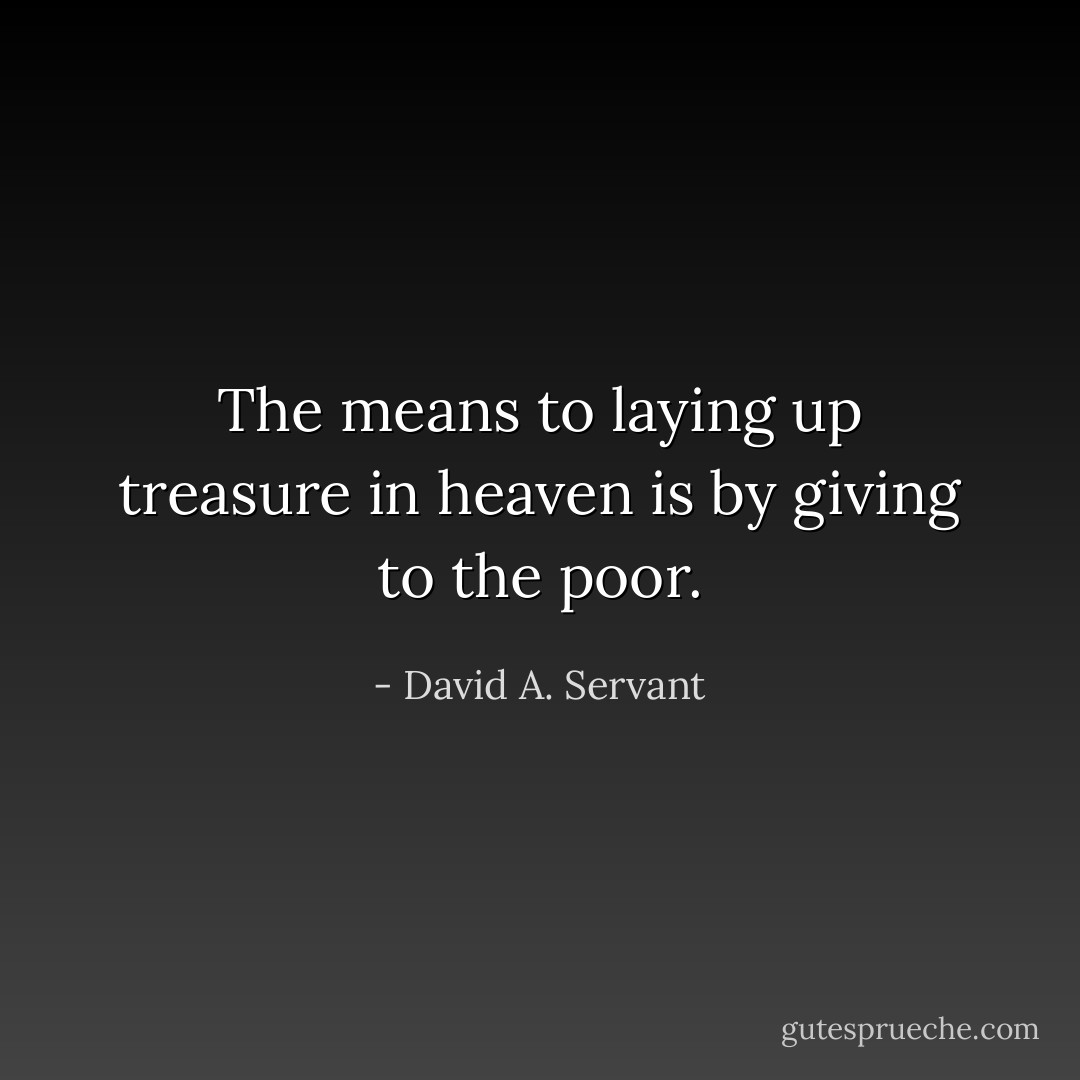 The means to laying up treasure in heaven is by giving to the poor. - David A. Servant