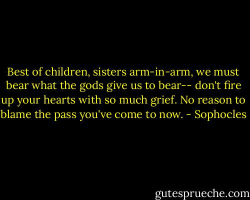 Best of children, sisters arm-in-arm, we must bear what the gods give us to bear-- don't fire up your hearts with so much grief. No reason to blame the pass you've come to now. - Sophocles