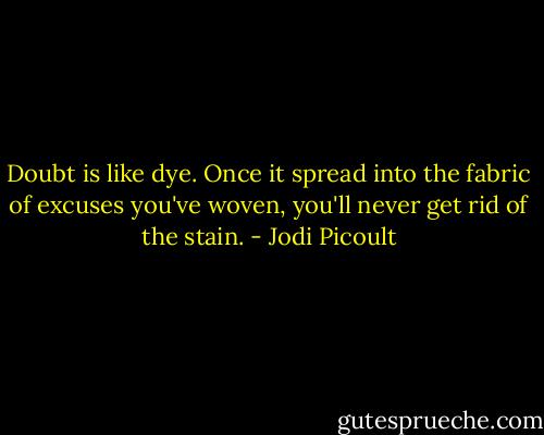 Doubt is like dye. Once it spread into the fabric of excuses you've woven, you'll never get rid of the stain. - Jodi Picoult