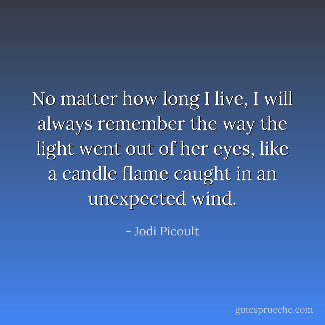 No matter how long I live, I will always remember the way the light went out of her eyes, like a candle flame caught in an unexpected wind. - Jodi Picoult