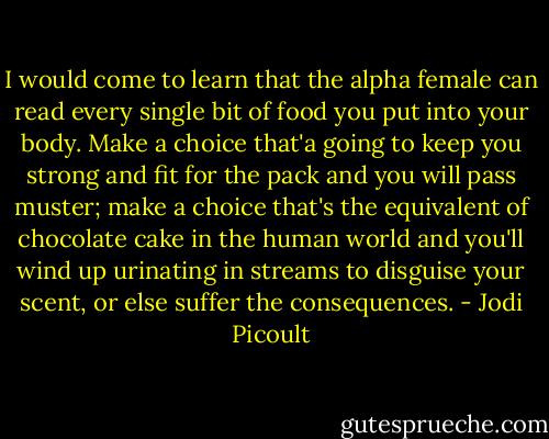 I would come to learn that the alpha female can read every single bit of food you put into your body. Make a choice that'a going to keep you strong and fit for the pack and you will pass muster; make a choice that's the equivalent of chocolate cake in the human world and you'll wind up urinating in streams to disguise your scent, or else suffer the consequences. - Jodi Picoult