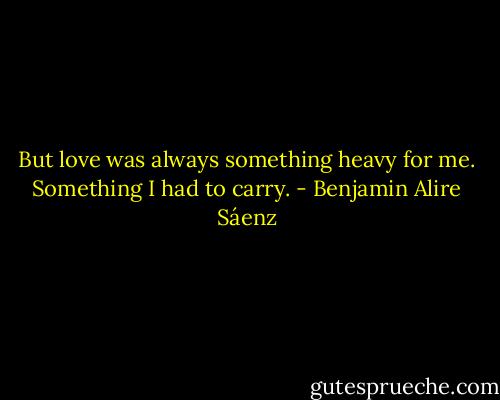 But love was always something heavy for me. Something I had to carry. - Benjamin Alire Sáenz