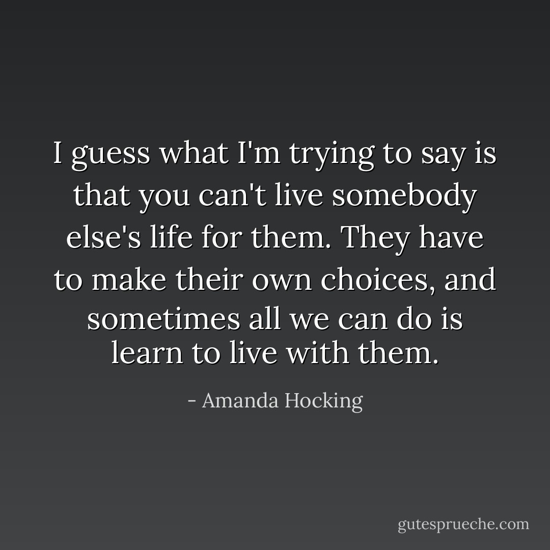 I guess what I'm trying to say is that you can't live somebody else's life for them. They have to make their own choices, and sometimes all we can do is learn to live with them. - Amanda Hocking