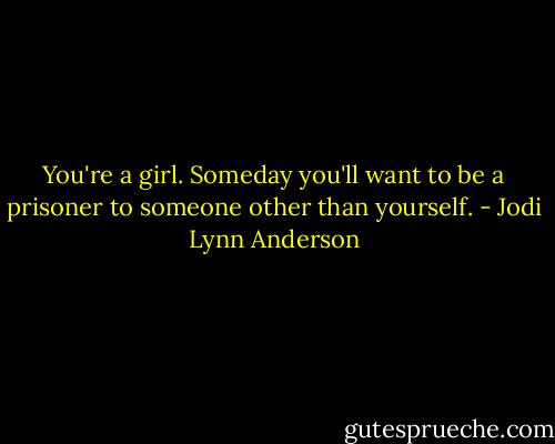 You're a girl. Someday you'll want to be a prisoner to someone other than yourself. - Jodi Lynn Anderson