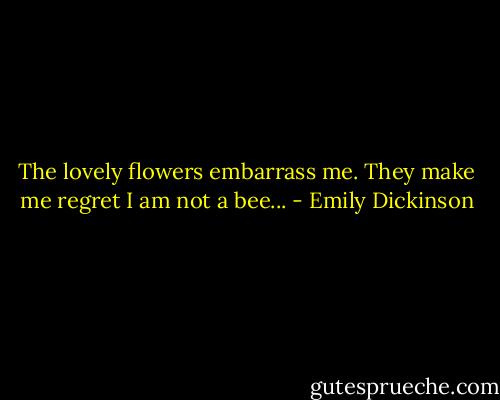 The lovely flowers<br />embarrass me.<br />They make me regret<br />I am not a bee... - Emily Dickinson