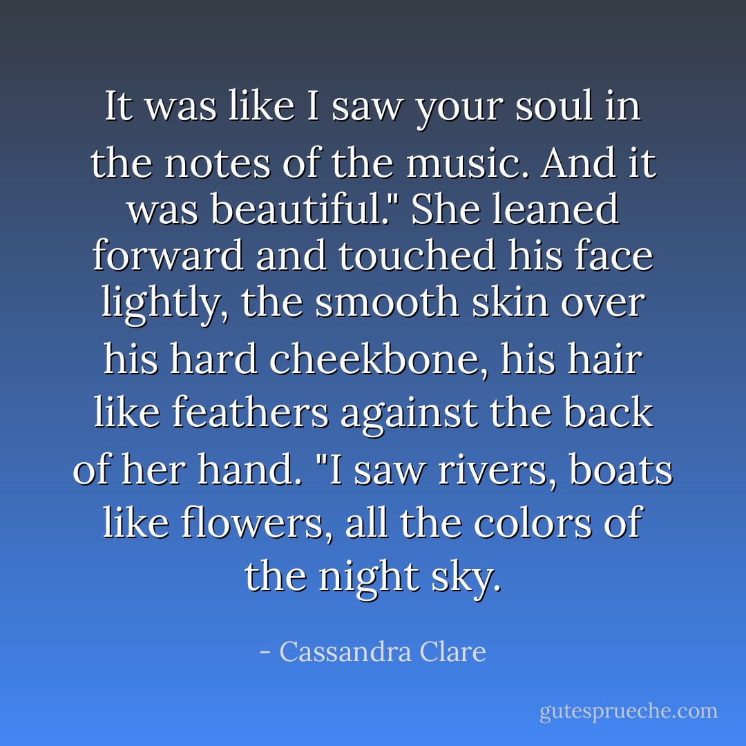 It was like I saw your soul in the notes of the music. And it was beautiful." She leaned forward and touched his face lightly, the smooth skin over his hard cheekbone, his hair like feathers against the back of her hand. "I saw rivers, boats like flowers, all the colors of the night sky. - Cassandra Clare