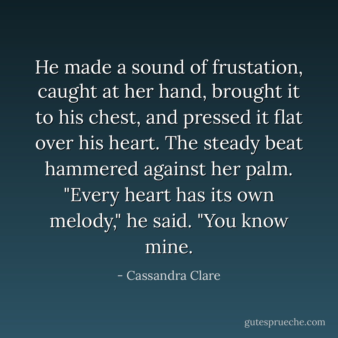He made a sound of frustation, caught at her hand, brought it to his chest, and pressed it flat over his heart. The steady beat hammered against her palm. "Every heart has its own melody," he said. "You know mine. - Cassandra Clare