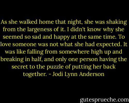 As she walked home that night, she was shaking from the largeness of it. I didn't know why she seemed so sad and happy at the same time. To love someone was not what she had expected. It was like falling from somewhere high up and breaking in half, and only one person having the secret to the puzzle of putting her back together. - Jodi Lynn Anderson